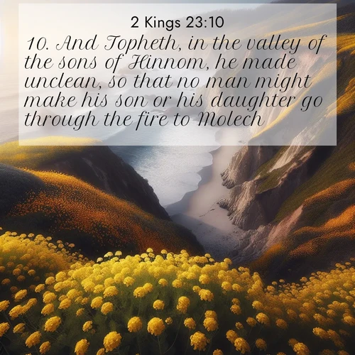 BasicEnglish 2 Kings  ; image nature: image with the bible verse :And Topheth, in the valley of the sons of Hinnom, he made unclean, so that no man might make his son or his daughter go through the fire to Molech. ; Discover tranquil Bible verse images enhanced with natural scenery like rippling brooks, snow-covered fields, and sunlit beaches. These free images are perfect for wallpapers or spiritual reflection. Share KJV 2 Kings 23:10. Current verse is overlayed with the thematic nature scene : Wild mustard carpets coastal cliffs. Ocean waves provide rhythm below. ; 23:10