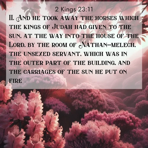 BasicEnglish 2 Kings  ; image nature: image with the bible verse :And he took away the horses which the kings of Judah had given to the sun, at the way into the house of the Lord, by the room of Nathan-melech, the unsexed servant, which was in the outer part of the building, and the carriages of the sun he put on fire. ; Explore a rich collection of Bible verse images beautifully illustrated by natural landscapes, such as colorful skies, towering mountains, and tranquil rivers. The images highlight the serenity of God&#039;s creation with vivid tones and carefully chosen typography. Download and share inspiring verses like KJV 2 Kings 23:11. Current verse is overlayed with the thematic nature scene : Mountain laurel blooms paint hillsides pink. Spring breezes carry their honey scent. ; 23:11