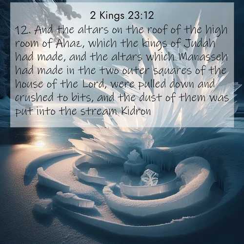 BasicEnglish 2 Kings  ; image nature: image with the bible verse :And the altars on the roof of the high room of Ahaz, which the kings of Judah had made, and the altars which Manasseh had made in the two outer squares of the house of the Lord, were pulled down and crushed to bits, and the dust of them was put into the stream Kidron. ; Explore Bible verse images highlighting the beauty of spring, with vibrant flowers, butterflies, and blossoming fruit trees. These scenes evoke divine hope and renewal. Download inspiring verses like KJV 2 Kings 23:12. Current verse is overlayed with the thematic nature scene : Winter ice forms abstract sculptures along a lake shore. ; 23:12