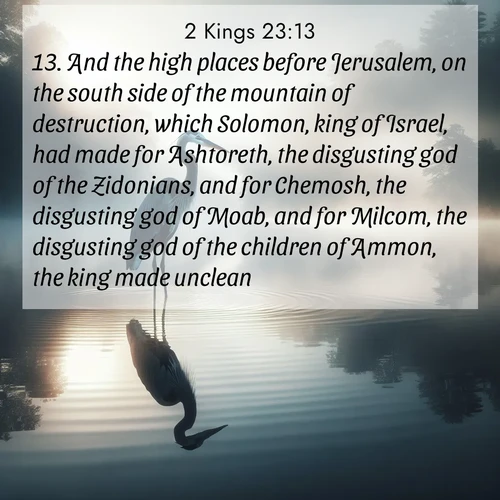 BasicEnglish 2 Kings  ; image nature: image with the bible verse :And the high places before Jerusalem, on the south side of the mountain of destruction, which Solomon, king of Israel, had made for Ashtoreth, the disgusting god of the Zidonians, and for Chemosh, the disgusting god of Moab, and for Milcom, the disgusting god of the children of Ammon, the king made unclean. ; Discover a gallery of Bible verse images showcasing the beauty of autumn, with golden leaves, red forests, and peaceful fields bathed in soft light. These soothing scenes are perfect for accompanying inspiring verses like KJV 2 Kings 23:13. Current verse is overlayed with the thematic nature scene : A great blue heron stands motionless in morning fog. Ripples spread from its reflection. ; 23:13