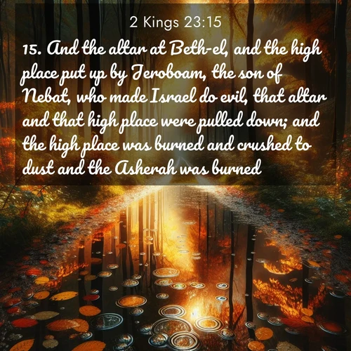 BasicEnglish 2 Kings  ; image nature: image with the bible verse :And the altar at Beth-el, and the high place put up by Jeroboam, the son of Nebat, who made Israel do evil, that altar and that high place were pulled down; and the high place was burned and crushed to dust and the Asherah was burned. ; Browse our selection of stunning Bible verse images featuring unique natural scenes like fiery autumn forests, serene meadows, and starlit skies. Download and share verses like KJV 2 Kings 23:15 for free. Current verse is overlayed with the thematic nature scene : Autumn colors reflect in rain puddles on a forest path. ; 23:15