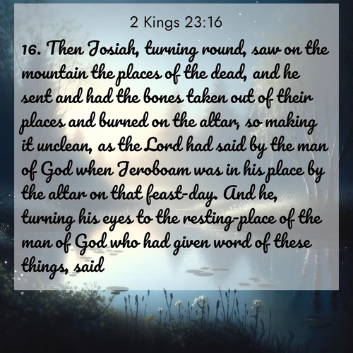 BasicEnglish 2 Kings  ; image nature: image with the bible verse :Then Josiah, turning round, saw on the mountain the places of the dead, and he sent and had the bones taken out of their places and burned on the altar, so making it unclean, as the Lord had said by the man of God when Jeroboam was in his place by the altar on that feast-day. And he, turning his eyes to the resting-place of the man of God who had given word of these things, said: ; Browse an inspiring gallery of Bible verse images with nature photos, such as blooming gardens, golden deserts, and shaded forests. The chosen images capture the peaceful and joyful essence of God&#039;s creation, with vibrant colors and harmonious fonts. Share verses like KJV 2 Kings 23:16. Current verse is overlayed with the thematic nature scene : Spring peepers call from a pond reflecting the first evening stars. ; 23:16