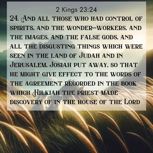 BasicEnglish 2 Kings  ; image nature: image with the bible verse :And all those who had control of spirits, and the wonder-workers, and the images, and the false gods, and all the disgusting things which were seen in the land of Judah and in Jerusalem, Josiah put away, so that he might give effect to the words of the agreement recorded in the book which Hilkiah the priest made discovery of in the house of the Lord. ; Download Bible verse images featuring vibrant photos of nature, from snowy landscapes to golden deserts. These free images are perfect for phone wallpapers, desktop backgrounds, or sharing. Verses include KJV 2 Kings 23:24. Current verse is overlayed with the thematic nature scene : Mountain meadow grasses bend in wind. Marmots whistle from rocky outcrops. ; 23:24