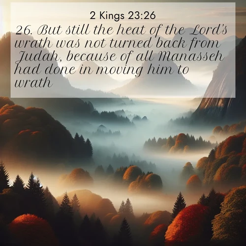 BasicEnglish 2 Kings  ; image nature: image with the bible verse :But still the heat of the Lord&#039;s wrath was not turned back from Judah, because of all Manasseh had done in moving him to wrath. ; Admire Bible verse images capturing the beauty of beaches, with turquoise waters, palm trees, and peaceful shores. These soothing scenes reflect God&#039;s serenity and majesty. Download and share verses like KJV 2 Kings 23:26. Current verse is overlayed with the thematic nature scene : Autumn fog rolls through valleys between ancient rounded mountains. ; 23:26