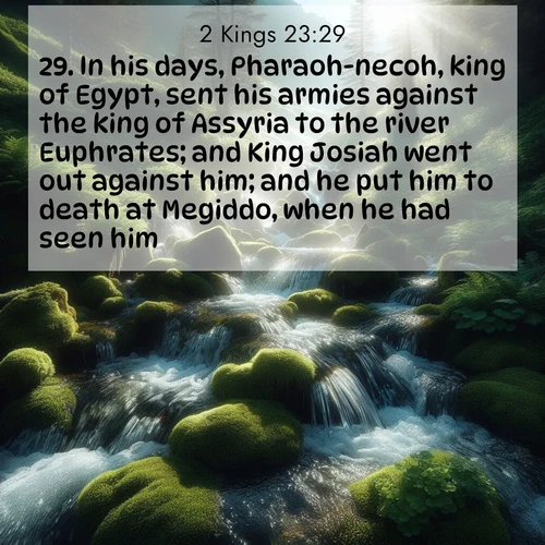 BasicEnglish 2 Kings  ; image nature: image with the bible verse :In his days, Pharaoh-necoh, king of Egypt, sent his armies against the king of Assyria to the river Euphrates; and King Josiah went out against him; and he put him to death at Megiddo, when he had seen him. ; Explore winter-themed Bible verse images illustrated by snowy mountains, frost-covered branches, and clear skies. These landscapes reflect divine purity and peace. Download verses like KJV 2 Kings 23:29. Current verse is overlayed with the thematic nature scene : Mountain streams tumble through moss. Sunlight creates crystal prisms. ; 23:29