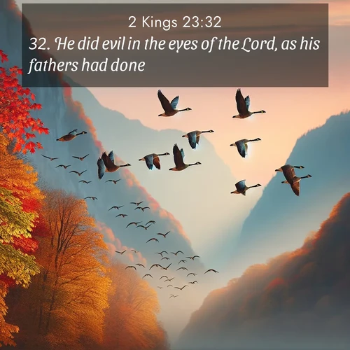 BasicEnglish 2 Kings  ; image nature: image with the bible verse :He did evil in the eyes of the Lord, as his fathers had done. ; Admire Bible verse images capturing the beauty of beaches, with turquoise waters, palm trees, and peaceful shores. These soothing scenes reflect God&#039;s serenity and majesty. Download and share verses like KJV 2 Kings 23:32. Current verse is overlayed with the thematic nature scene : Wild geese arrow through autumn skies. Their calls echo off mountain walls. ; 23:32