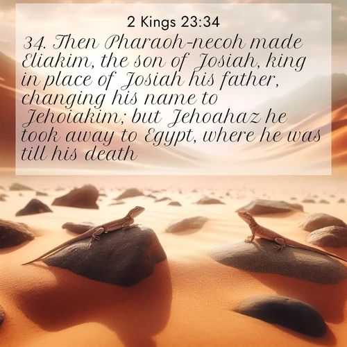 BasicEnglish 2 Kings  ; image nature: image with the bible verse :Then Pharaoh-necoh made Eliakim, the son of Josiah, king in place of Josiah his father, changing his name to Jehoiakim; but Jehoahaz he took away to Egypt, where he was till his death. ; Discover beautiful Bible verse images that combine inspiring scripture with captivating nature photos. Download high-quality images featuring lush valleys, peaceful streams, and endless horizons like KJV 2 Kings 23:34. Current verse is overlayed with the thematic nature scene : Desert lizards bask on sun-hot rocks. Heat mirages dance like water. ; 23:34