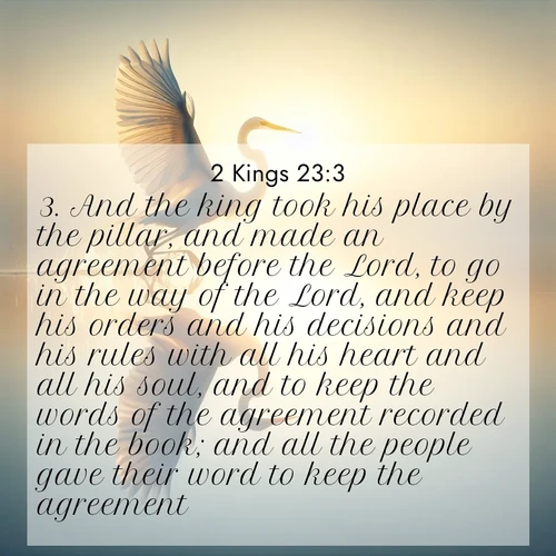 BasicEnglish 2 Kings  ; image nature: image with the bible verse :And the king took his place by the pillar, and made an agreement before the Lord, to go in the way of the Lord, and keep his orders and his decisions and his rules with all his heart and all his soul, and to keep the words of the agreement recorded in the book; and all the people gave their word to keep the agreement. ; Browse our collection of Bible verses paired with captivating photos of God’s creation, like crystal-clear lakes, majestic cliffs, and colorful skies. All images are free for download and sharing. Verse examples include KJV 2 Kings 23:3. Current verse is overlayed with the thematic nature scene : A great egret lifts from mirror-still water. Sunrise sets its wings ablaze. ; 23:3