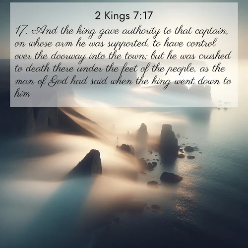 BasicEnglish 2 Kings  ; image nature: image with the bible verse :And the king gave authority to that captain, on whose arm he was supported, to have control over the doorway into the town; but he was crushed to death there under the feet of the people, as the man of God had said when the king went down to him. ; Discover a unique collection of Bible verses adorned with winter landscapes, such as snow-covered forests, gently falling snowflakes, and pristine mountains. These images evoke the peace and purity of God&#039;s creation. Share verses like KJV 2 Kings 7:17. Current verse is overlayed with the thematic nature scene : Coastal fog reveals and conceals seaside cliffs. ; 7:17