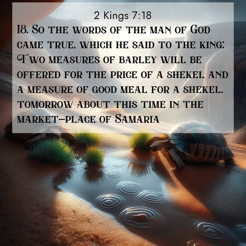 BasicEnglish 2 Kings  ; image nature: image with the bible verse :So the words of the man of God came true, which he said to the king: Two measures of barley will be offered for the price of a shekel and a measure of good meal for a shekel, tomorrow about this time in the market-place of Samaria. ; Explore a collection of free Bible verse images paired with serene landscapes like golden beaches, verdant forests, and clear blue skies. Each image is ideal for desktop or phone wallpapers. Share verses like KJV 2 Kings 7:18. Current verse is overlayed with the thematic nature scene : Desert tortoises emerge after summer rains. Thunder echoes through hidden canyons. ; 7:18