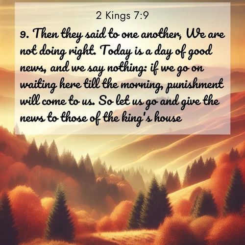 BasicEnglish 2 Kings  ; image nature: image with the bible verse :Then they said to one another, We are not doing right. Today is a day of good news, and we say nothing: if we go on waiting here till the morning, punishment will come to us. So let us go and give the news to those of the king&#039;s house. ; Explore our vast collection of images featuring beautifully illustrated Bible verses accompanied by nature photos. Discover inspiring and motivating verses paired with soothing landscapes, like shimmering lakes, majestic mountains, and lush forests. Our images highlight the peaceful beauty of God&#039;s creation with vibrant colors and varied fonts. Download and share verse images like KJV 2 Kings 7:9. Current verse is overlayed with the thematic nature scene : Autumn colors paint hillsides in warm earth tones. ; 7:9