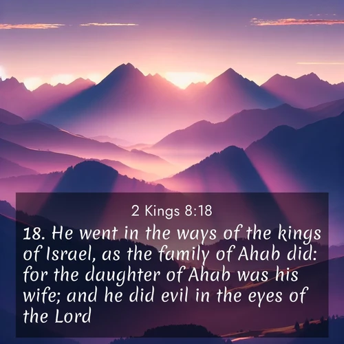 BasicEnglish 2 Kings  ; image nature: image with the bible verse :He went in the ways of the kings of Israel, as the family of Ahab did: for the daughter of Ahab was his wife; and he did evil in the eyes of the Lord. ; Discover Bible images illustrated by desert landscapes, like sand dunes, majestic rocks, and starry skies. These images symbolize the grandeur and immensity of God&#039;s creation. Download verses like KJV 2 Kings 8:18. Current verse is overlayed with the thematic nature scene : Morning sun ignites mountain peaks. Valleys still sleep in purple shadow. ; 8:18