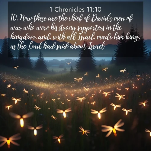 BasicEnglish 1 Chronicles  ; image nature: image with the bible verse :Now these are the chief of David&#039;s men of war who were his strong supporters in the kingdom, and, with all Israel, made him king, as the Lord had said about Israel. ; Explore a rich collection of Bible verse images beautifully illustrated by natural landscapes, such as colorful skies, towering mountains, and tranquil rivers. The images highlight the serenity of God&#039;s creation with vivid tones and carefully chosen typography. Download and share inspiring verses like KJV 1 Chronicles 11:10. Current verse is overlayed with the thematic nature scene : Lightning bugs rise from summer meadows at dusk. Their lights dance like earthbound stars. ; 11:10