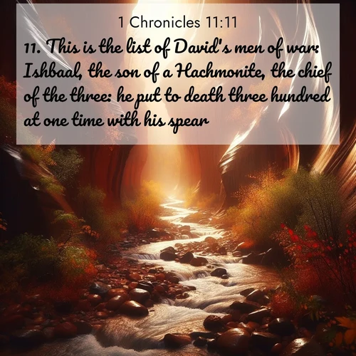 BasicEnglish 1 Chronicles  ; image nature: image with the bible verse :This is the list of David&#039;s men of war: Ishbaal, the son of a Hachmonite, the chief of the three: he put to death three hundred at one time with his spear. ; Discover our unique collection of Bible verse images integrated with photos showcasing the majesty of nature, such as rocky mountains, ancient trees, and crystal-clear lakes. These images feature luminous colors and text in varied fonts, reflecting the harmony of God&#039;s creation. Download verses like KJV 1 Chronicles 11:11. Current verse is overlayed with the thematic nature scene : Autumn rain creates temporary streams in slot canyons. ; 11:11