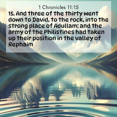 BasicEnglish 1 Chronicles  ; image nature: image with the bible verse :And three of the thirty went down to David, to the rock, into the strong place of Adullam; and the army of the Philistines had taken up their position in the valley of Rephaim. ; Browse an inspiring gallery of Bible verse images with nature photos, such as blooming gardens, golden deserts, and shaded forests. The chosen images capture the peaceful and joyful essence of God&#039;s creation, with vibrant colors and harmonious fonts. Share verses like KJV 1 Chronicles 11:15. Current verse is overlayed with the thematic nature scene : Mountain lakes mirror perfect peaks. Wind ripples shatter reflections. ; 11:15