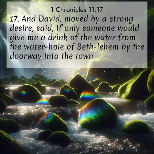 BasicEnglish 1 Chronicles  ; image nature: image with the bible verse :And David, moved by a strong desire, said, If only someone would give me a drink of the water from the water-hole of Beth-lehem by the doorway into the town! ; Explore winter-themed Bible verse images illustrated by snowy mountains, frost-covered branches, and clear skies. These landscapes reflect divine purity and peace. Download verses like KJV 1 Chronicles 11:17. Current verse is overlayed with the thematic nature scene : Rainbow prisms dance in a waterfall&#039;s spray. Moss glows emerald in filtered light. ; 11:17
