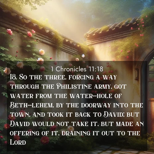 BasicEnglish 1 Chronicles  ; image nature: image with the bible verse :So the three, forcing a way through the Philistine army, got water from the water-hole of Beth-lehem, by the doorway into the town, and took it back to David; but David would not take it, but made an offering of it, draining it out to the Lord, ; Discover Bible verses beautifully integrated with natural scenes of varied seasons, featuring summer skies, winter snow, autumn leaves, and spring blooms. Each image captures the splendor and peace of God&#039;s creation. Share verses like KJV 1 Chronicles 11:18. Current verse is overlayed with the thematic nature scene : Wild roses climb abandoned walls. Time stands still in secret gardens. ; 11:18
