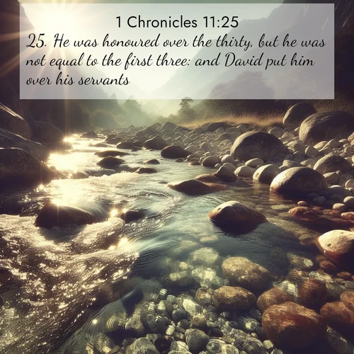 BasicEnglish 1 Chronicles  ; image nature: image with the bible verse :He was honoured over the thirty, but he was not equal to the first three: and David put him over his servants. ; Admire our autumnal collection of Bible verse images accompanied by photos of paths lined with red and yellow leaves, fiery forests, and calm rivers. These images inspire reflection and serenity. Share verses like KJV 1 Chronicles 11:25. Current verse is overlayed with the thematic nature scene : Mountain streams sing ancient songs. Sunlight dances through clear pools. ; 11:25