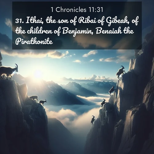 BasicEnglish 1 Chronicles  ; image nature: image with the bible verse :Ithai, the son of Ribai of Gibeah, of the children of Benjamin, Benaiah the Pirathonite, ; Browse our collection of vibrant Bible verse images set against calming backdrops like tropical shores, quiet woods, and majestic mountains. Download free wallpapers featuring KJV 1 Chronicles 11:31. Current verse is overlayed with the thematic nature scene : Mountain goats traverse sheer faces. Clouds part to reveal their path. ; 11:31