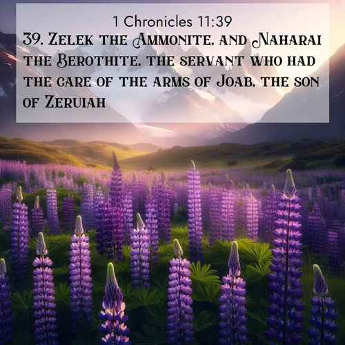 BasicEnglish 1 Chronicles  ; image nature: image with the bible verse :Zelek the Ammonite, and Naharai the Berothite, the servant who had the care of the arms of Joab, the son of Zeruiah; ; Browse a vast collection of Bible verse images featuring awe-inspiring landscapes such as calm lakes, vibrant sunsets, and peaceful fields. Download them for free and enjoy verses like KJV 1 Chronicles 11:39. Current verse is overlayed with the thematic nature scene : Wild lupines paint mountain meadows purple. Snow lingers on distant peaks. ; 11:39
