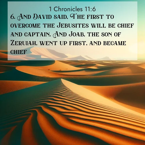BasicEnglish 1 Chronicles  ; image nature: image with the bible verse :And David said, The first to overcome the Jebusites will be chief and captain. And Joab, the son of Zeruiah, went up first, and became chief. ; Discover Bible images illustrated by desert landscapes, like sand dunes, majestic rocks, and starry skies. These images symbolize the grandeur and immensity of God&#039;s creation. Download verses like KJV 1 Chronicles 11:6. Current verse is overlayed with the thematic nature scene : Desert dunes ripple endlessly under the scorching sun, their golden crests sharp against the azure sky. A sidewinder&#039;s tracks weave delicate patterns in the sand. ; 11:6
