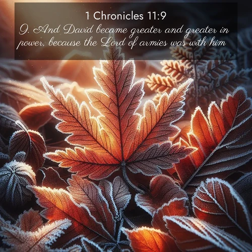BasicEnglish 1 Chronicles  ; image nature: image with the bible verse :And David became greater and greater in power, because the Lord of armies was with him. ; Browse a large collection of Bible verse images with photos showcasing the splendor of nature. Scenes of peaceful rivers, verdant valleys, and radiant skies enhance the inspiring verses. Each image reflects the serenity and joy of God&#039;s creation, with elegant text fonts. Download and share verses such as KJV 1 Chronicles 11:9. Current verse is overlayed with the thematic nature scene : Autumn frost rims fallen leaves with crystal. ; 11:9