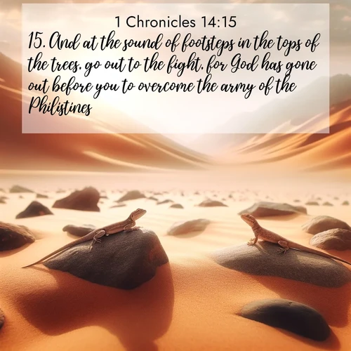 BasicEnglish 1 Chronicles  ; image nature: image with the bible verse :And at the sound of footsteps in the tops of the trees, go out to the fight, for God has gone out before you to overcome the army of the Philistines. ; Explore a rich collection of Bible verse images beautifully illustrated by natural landscapes, such as colorful skies, towering mountains, and tranquil rivers. The images highlight the serenity of God&#039;s creation with vivid tones and carefully chosen typography. Download and share inspiring verses like KJV 1 Chronicles 14:15. Current verse is overlayed with the thematic nature scene : Desert lizards bask on sun-hot rocks. Heat mirages dance like water. ; 14:15