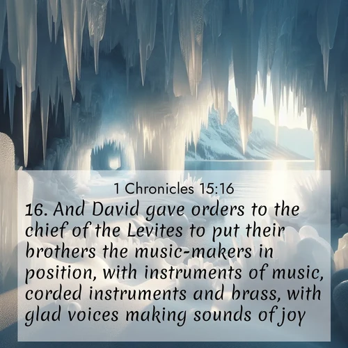 BasicEnglish 1 Chronicles  ; image nature: image with the bible verse :And David gave orders to the chief of the Levites to put their brothers the music-makers in position, with instruments of music, corded instruments and brass, with glad voices making sounds of joy. ; Browse beautiful Bible verse images accompanied by peaceful scenes like calm seas, ancient forests, and radiant horizons. Download high-quality, free images featuring verses such as KJV 1 Chronicles 15:16. Current verse is overlayed with the thematic nature scene : Winter ice forms crystal caves along lake cliffs. ; 15:16
