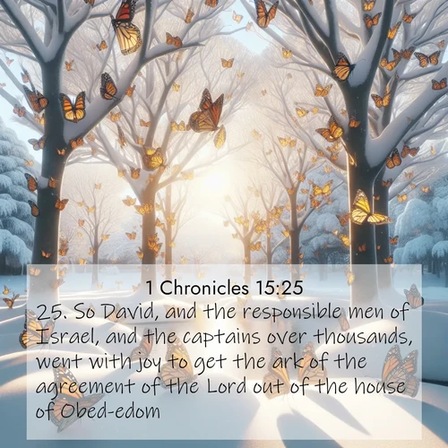 BasicEnglish 1 Chronicles  ; image nature: image with the bible verse :So David, and the responsible men of Israel, and the captains over thousands, went with joy to get the ark of the agreement of the Lord out of the house of Obed-edom. ; Explore beautiful Bible verse images paired with serene natural settings, such as calm seas, snowy paths, and verdant hills. Each image is free to download for your spiritual inspiration. Share KJV 1 Chronicles 15:25. Current verse is overlayed with the thematic nature scene : Monarch butterflies cover winter trees. Their wings catch light like stained glass. ; 15:25