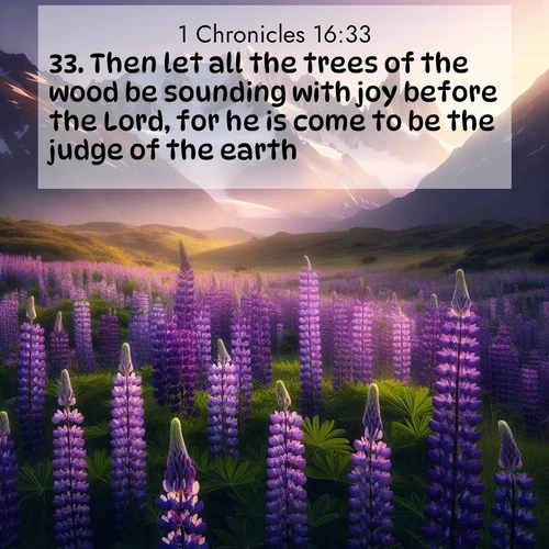 BasicEnglish 1 Chronicles  ; image nature: image with the bible verse :Then let all the trees of the wood be sounding with joy before the Lord, for he is come to be the judge of the earth. ; Admire our gallery of Bible verse images paired with serene nature photography, featuring starlit skies, golden sands, and blooming wildflowers. Download and share verses like KJV 1 Chronicles 16:33. Current verse is overlayed with the thematic nature scene : Wild lupines paint mountain meadows purple. Snow lingers on distant peaks. ; 16:33