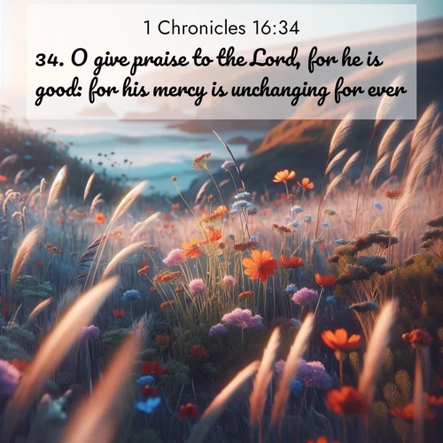 BasicEnglish 1 Chronicles  ; image nature: image with the bible verse :O give praise to the Lord, for he is good: for his mercy is unchanging for ever. ; Dive into our collection of Bible verses paired with coastal scenes, featuring calming waves, infinite beaches, and reflections of the sun on the water. These images evoke the peace and beauty of God. Share verses like KJV 1 Chronicles 16:34. Current verse is overlayed with the thematic nature scene : Summer wildflowers wave in the breeze on coastal bluffs. ; 16:34