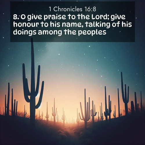 BasicEnglish 1 Chronicles  ; image nature: image with the bible verse :O give praise to the Lord; give honour to his name, talking of his doings among the peoples. ; Discover Bible images capturing the splendor of deserts, with golden dunes, vast skies, and peaceful oases. These landscapes highlight the grandeur and serenity of God&#039;s creation. Share verses like KJV 1 Chronicles 16:8. Current verse is overlayed with the thematic nature scene : Desert stars shine brilliantly above towering saguaro silhouettes. ; 16:8