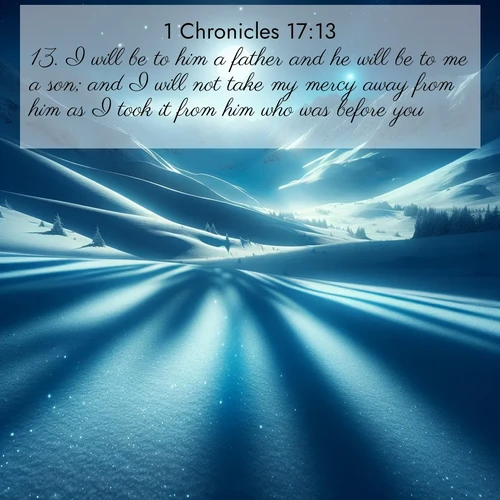 BasicEnglish 1 Chronicles  ; image nature: image with the bible verse :I will be to him a father and he will be to me a son; and I will not take my mercy away from him as I took it from him who was before you; ; Admire Bible images evoking autumn, with warm colors of fallen leaves, harvested fields, and tranquil woods. These inspiring landscapes reflect the transition and beauty of God&#039;s creation. Download verses like KJV 1 Chronicles 17:13. Current verse is overlayed with the thematic nature scene : Moonlight illuminates the snowy mountain peaks, casting blue shadows across untouched powder. ; 17:13