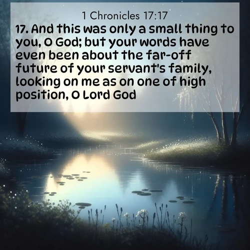 BasicEnglish 1 Chronicles  ; image nature: image with the bible verse :And this was only a small thing to you, O God; but your words have even been about the far-off future of your servant&#039;s family, looking on me as on one of high position, O Lord God. ; Admire stunning Bible verse images paired with photos of peaceful landscapes, such as foggy mornings, serene rivers, and blooming gardens. Download these free images and share verses like KJV 1 Chronicles 17:17. Current verse is overlayed with the thematic nature scene : Spring peepers call from a pond reflecting the first evening stars. ; 17:17