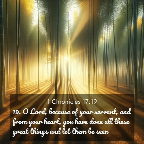 BasicEnglish 1 Chronicles  ; image nature: image with the bible verse :O Lord, because of your servant, and from your heart, you have done all these great things and let them be seen. ; Explore a spring collection of Bible images, with landscapes of green hills, wildflowers, and crystal-clear streams. These images symbolize the blossoming of God&#039;s creation. Download verses like KJV 1 Chronicles 17:19. Current verse is overlayed with the thematic nature scene : Morning mist parts to reveal a pristine bamboo grove. Golden light filters through the stems, casting striped shadows. ; 17:19