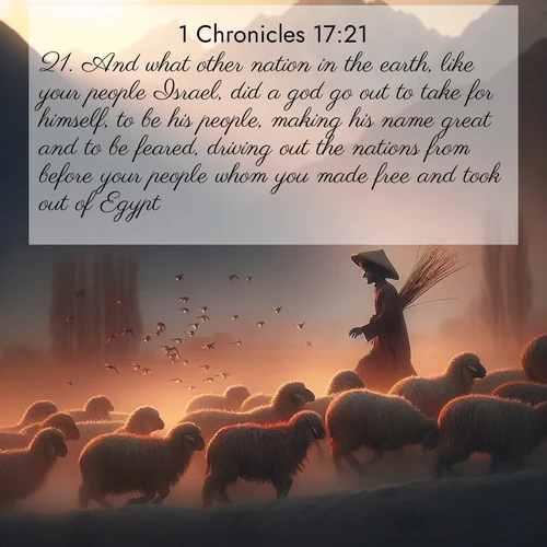 BasicEnglish 1 Chronicles  ; image nature: image with the bible verse :And what other nation in the earth, like your people Israel, did a god go out to take for himself, to be his people, making his name great and to be feared, driving out the nations from before your people whom you made free and took out of Egypt? ; Explore our vast collection of images featuring beautifully illustrated Bible verses accompanied by nature photos. Discover inspiring and motivating verses paired with soothing landscapes, like shimmering lakes, majestic mountains, and lush forests. Our images highlight the peaceful beauty of God&#039;s creation with vibrant colors and varied fonts. Download and share verse images like KJV 1 Chronicles 17:21. Current verse is overlayed with the thematic nature scene : A shepherd guides his flock home. Sunset paints wool golden red. ; 17:21