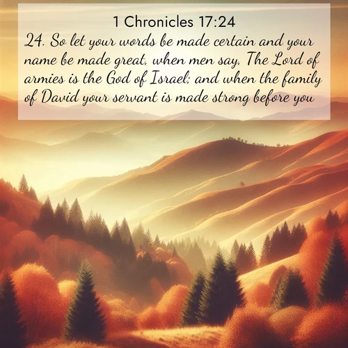 BasicEnglish 1 Chronicles  ; image nature: image with the bible verse :So let your words be made certain and your name be made great, when men say, The Lord of armies is the God of Israel; and when the family of David your servant is made strong before you. ; Discover Bible images capturing the essence of autumn, with wooded paths, golden fields, and swirling leaves. These scenes reflect the changing beauty of God&#039;s creation. Download verses like KJV 1 Chronicles 17:24. Current verse is overlayed with the thematic nature scene : Autumn colors paint hillsides in warm earth tones. ; 17:24