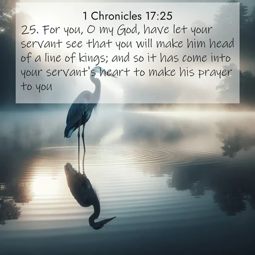 BasicEnglish 1 Chronicles  ; image nature: image with the bible verse :For you, O my God, have let your servant see that you will make him head of a line of kings; and so it has come into your servant&#039;s heart to make his prayer to you. ; Explore free Bible verse images with stunning nature themes, including sunlit paths, forest clearings, and endless horizons. Perfect for desktop backgrounds or phone wallpapers. Verses include KJV 1 Chronicles 17:25. Current verse is overlayed with the thematic nature scene : A great blue heron stands motionless in morning fog. Ripples spread from its reflection. ; 17:25