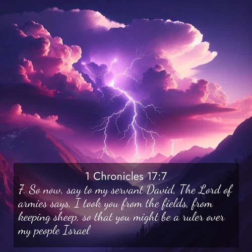 BasicEnglish 1 Chronicles  ; image nature: image with the bible verse :So now, say to my servant David, The Lord of armies says, I took you from the fields, from keeping sheep, so that you might be a ruler over my people Israel; ; Discover breathtaking Bible verse images combined with vibrant landscapes like rolling hills, blooming gardens, and starry nights. Use them as wallpapers or to inspire others. Download verses like KJV 1 Chronicles 17:7. Current verse is overlayed with the thematic nature scene : Jagged lightning splits purple storm clouds. Thunder echoes through mountain canyons. ; 17:7