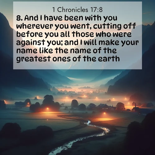 BasicEnglish 1 Chronicles  ; image nature: image with the bible verse :And I have been with you wherever you went, cutting off before you all those who were against you; and I will make your name like the name of the greatest ones of the earth. ; Admire our autumnal collection of Bible verse images accompanied by photos of paths lined with red and yellow leaves, fiery forests, and calm rivers. These images inspire reflection and serenity. Share verses like KJV 1 Chronicles 17:8. Current verse is overlayed with the thematic nature scene : Morning mist rises from valley streams. Birdsong heralds the dawn chorus. ; 17:8