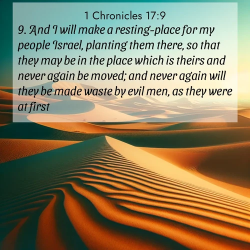 BasicEnglish 1 Chronicles  ; image nature: image with the bible verse :And I will make a resting-place for my people Israel, planting them there, so that they may be in the place which is theirs and never again be moved; and never again will they be made waste by evil men, as they were at first, ; Explore a stunning collection of Bible verse images featuring picturesque scenery like sun-drenched meadows, tranquil lakes, and majestic forests. All images are free to download and share. Verses include KJV 1 Chronicles 17:9. Current verse is overlayed with the thematic nature scene : Desert dunes ripple endlessly under the scorching sun, their golden crests sharp against the azure sky. A sidewinder&#039;s tracks weave delicate patterns in the sand. ; 17:9