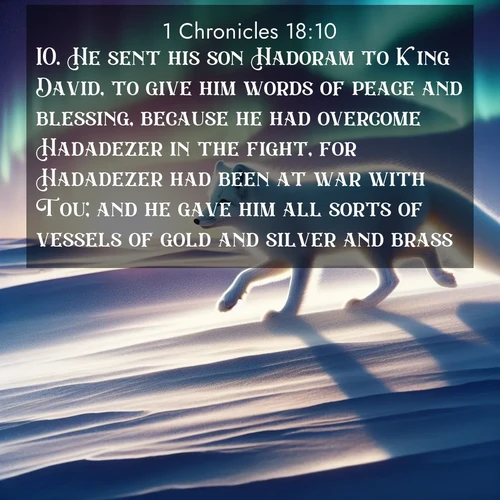 BasicEnglish 1 Chronicles  ; image nature: image with the bible verse :He sent his son Hadoram to King David, to give him words of peace and blessing, because he had overcome Hadadezer in the fight, for Hadadezer had been at war with Tou; and he gave him all sorts of vessels of gold and silver and brass. ; Browse our selection of stunning Bible verse images featuring unique natural scenes like fiery autumn forests, serene meadows, and starlit skies. Download and share verses like KJV 1 Chronicles 18:10 for free. Current verse is overlayed with the thematic nature scene : An arctic fox hunts across windswept tundra. Northern lights paint its white coat in pastels. ; 18:10