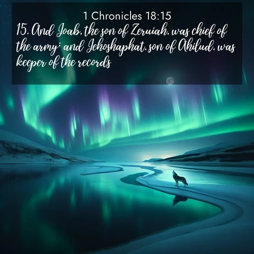 BasicEnglish 1 Chronicles  ; image nature: image with the bible verse :And Joab, the son of Zeruiah, was chief of the army; and Jehoshaphat, son of Ahilud, was keeper of the records. ; Download inspiring Bible verse images featuring stunning natural vistas, from tropical islands to rolling hills. These free images make perfect wallpapers or gifts. Share verses like KJV 1 Chronicles 18:15. Current verse is overlayed with the thematic nature scene : Northern lights dance across a frozen lake in ribbons of green and purple. A lone wolf howls from the distant shore. ; 18:15