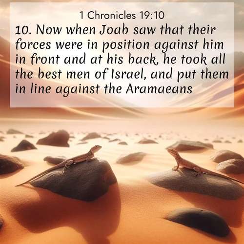 BasicEnglish 1 Chronicles  ; image nature: image with the bible verse :Now when Joab saw that their forces were in position against him in front and at his back, he took all the best men of Israel, and put them in line against the Aramaeans; ; Download Bible verse images featuring vibrant photos of nature, from snowy landscapes to golden deserts. These free images are perfect for phone wallpapers, desktop backgrounds, or sharing. Verses include KJV 1 Chronicles 19:10. Current verse is overlayed with the thematic nature scene : Desert lizards bask on sun-hot rocks. Heat mirages dance like water. ; 19:10