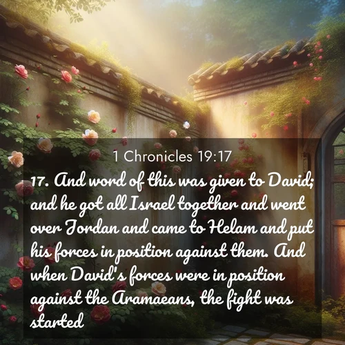 BasicEnglish 1 Chronicles  ; image nature: image with the bible verse :And word of this was given to David; and he got all Israel together and went over Jordan and came to Helam and put his forces in position against them. And when David&#039;s forces were in position against the Aramaeans, the fight was started. ; Browse a gallery of Bible verses paired with summer scenes, such as golden wheat fields, bright skies, and sunny beaches. These images convey the joy and warmth of God&#039;s creation. Download and share verses like KJV 1 Chronicles 19:17. Current verse is overlayed with the thematic nature scene : Wild roses climb abandoned walls. Time stands still in secret gardens. ; 19:17