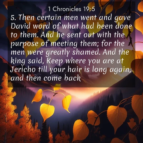 BasicEnglish 1 Chronicles  ; image nature: image with the bible verse :Then certain men went and gave David word of what had been done to them. And he sent out with the purpose of meeting them; for the men were greatly shamed. And the king said, Keep where you are at Jericho till your hair is long again, and then come back. ; Explore a winter collection of Bible verse images adorned with photos of icy landscapes, frozen waterfalls, and snow-covered forests. These scenes capture divine tranquility and purity. Download inspiring verses like KJV 1 Chronicles 19:5. Current verse is overlayed with the thematic nature scene : Aspen leaves quake golden against purple storm clouds. Lightning flickers between mountain peaks. ; 19:5
