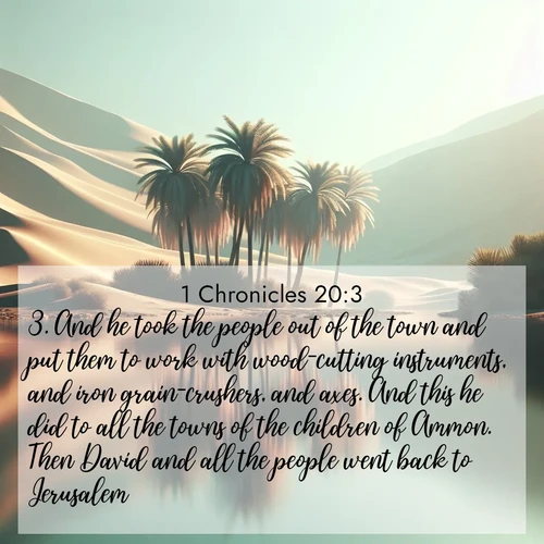 BasicEnglish 1 Chronicles  ; image nature: image with the bible verse :And he took the people out of the town and put them to work with wood-cutting instruments, and iron grain-crushers, and axes. And this he did to all the towns of the children of Ammon. Then David and all the people went back to Jerusalem. ; Discover Bible images adorned with spring landscapes, like tulip fields, cherry blossoms, and green hills. These bright scenes symbolize God&#039;s renewal and grace. Download verses like KJV 1 Chronicles 20:3. Current verse is overlayed with the thematic nature scene : A desert oasis shimmers in the midday heat, palm fronds rustling above still waters. ; 20:3
