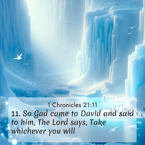 BasicEnglish 1 Chronicles  ; image nature: image with the bible verse :So Gad came to David and said to him, The Lord says, Take whichever you will: ; Browse Bible images illustrated by desert landscapes, with endless skies, golden dunes, and isolated palm trees. These images evoke the calm and grandeur of God&#039;s creation. Download inspiring verses like KJV 1 Chronicles 21:11. Current verse is overlayed with the thematic nature scene : Antarctic ice cliffs glow blue in the endless polar day. A penguin colony dots the frozen shore below. ; 21:11