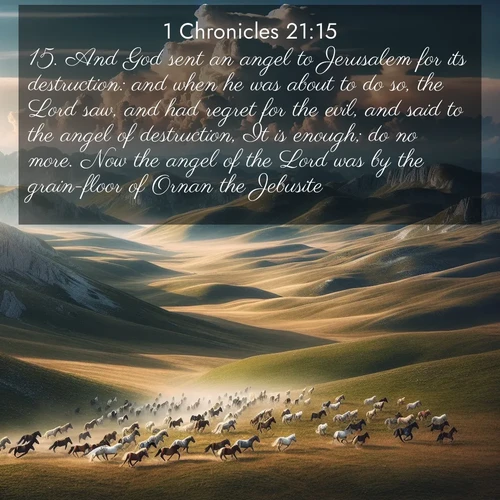 BasicEnglish 1 Chronicles  ; image nature: image with the bible verse :And God sent an angel to Jerusalem for its destruction: and when he was about to do so, the Lord saw, and had regret for the evil, and said to the angel of destruction, It is enough; do no more. Now the angel of the Lord was by the grain-floor of Ornan the Jebusite. ; Explore an inspiring selection of Bible verse images adorned with nature photos, such as starry skies, verdant hills, and golden beaches. Each image reflects the peace and beauty of God&#039;s creation with vibrant colors and varied fonts. Share uplifting verses like KJV 1 Chronicles 21:15. Current verse is overlayed with the thematic nature scene : Wild horses gallop across a high mountain plateau. Storm clouds gather ominously on the horizon. ; 21:15