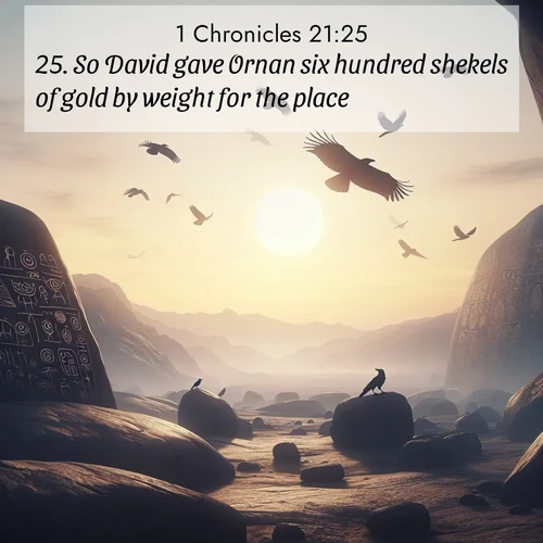 BasicEnglish 1 Chronicles  ; image nature: image with the bible verse :So David gave Ornan six hundred shekels of gold by weight for the place. ; Browse a large collection of Bible verse images with photos showcasing the splendor of nature. Scenes of peaceful rivers, verdant valleys, and radiant skies enhance the inspiring verses. Each image reflects the serenity and joy of God&#039;s creation, with elegant text fonts. Download and share verses such as KJV 1 Chronicles 21:25. Current verse is overlayed with the thematic nature scene : Desert petroglyphs tell ancient stories. Ravens soar past wearing shadows for wings. ; 21:25